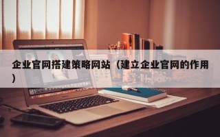 达州企业官网搭建策略网站（建立企业官网的作用）