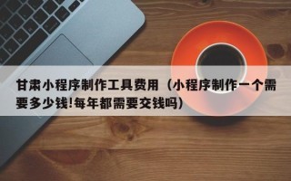 达州甘肃小程序制作工具费用（小程序制作一个需要多少钱!每年都需要交钱吗）