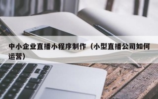 达州中小企业直播小程序制作（小型直播公司如何运营）