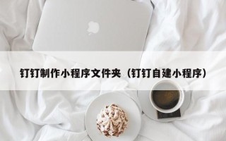 达州钉钉制作小程序文件夹（钉钉自建小程序）