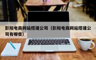 达州彭阳电商网站搭建公司（彭阳电商网站搭建公司有哪些）