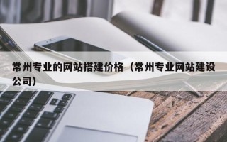 达州常州专业的网站搭建价格（常州专业网站建设公司）