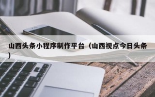 达州山西头条小程序制作平台（山西视点今日头条）